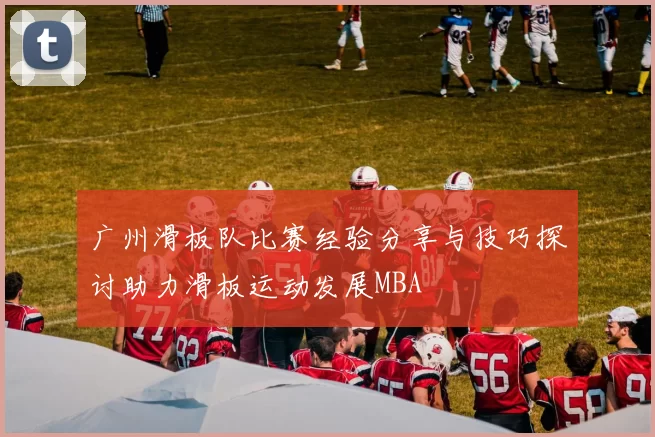 广州滑板队比赛经验分享与技巧探讨助力滑板运动发展MBA