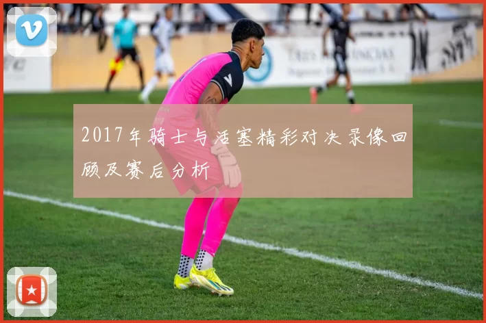 2017年骑士与活塞精彩对决录像回顾及赛后分析