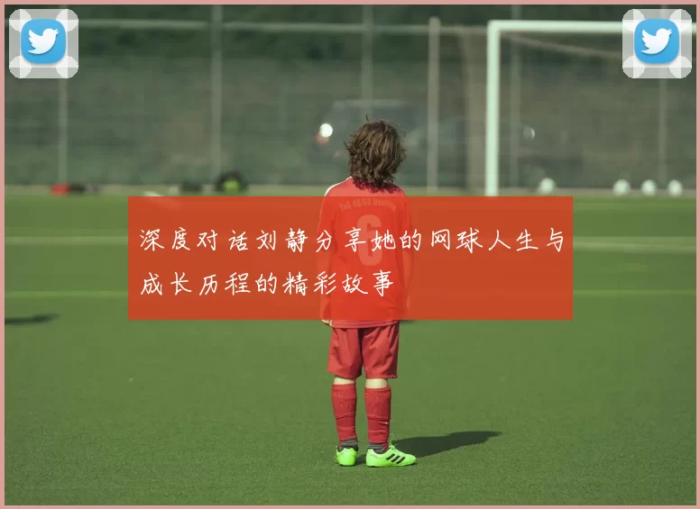 深度对话刘静分享她的网球人生与成长历程的精彩故事