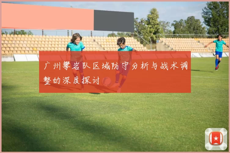 广州攀岩队区域防守分析与战术调整的深度探讨