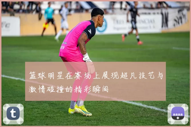 篮球明星在赛场上展现超凡技艺与激情碰撞的精彩瞬间
