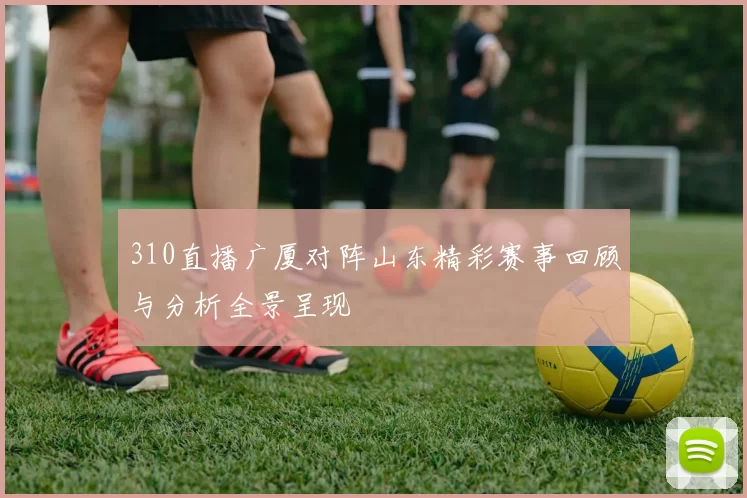 310直播广厦对阵山东精彩赛事回顾与分析全景呈现