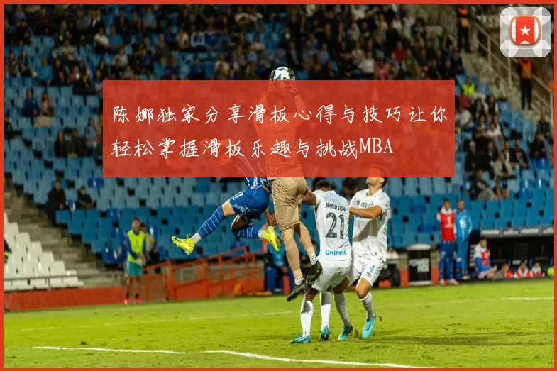 陈娜独家分享滑板心得与技巧让你轻松掌握滑板乐趣与挑战MBA