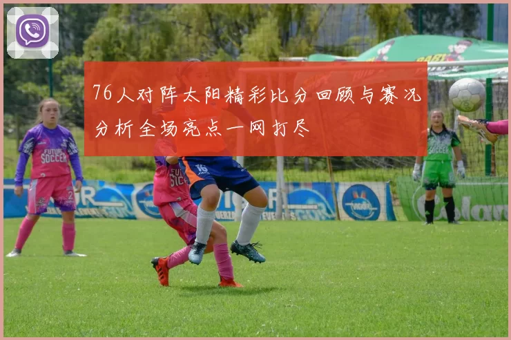76人对阵太阳精彩比分回顾与赛况分析全场亮点一网打尽