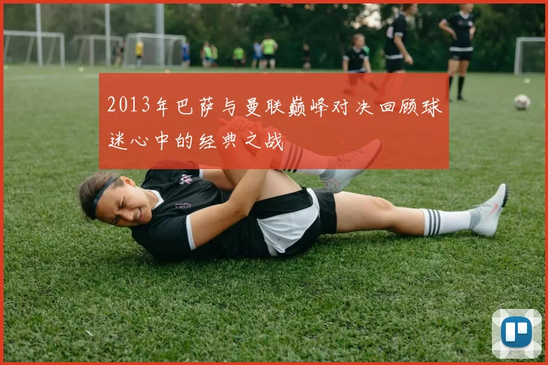 2013年巴萨与曼联巅峰对决回顾球迷心中的经典之战