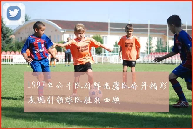 1997年公牛队对阵老鹰队乔丹精彩表现引领球队胜利回顾