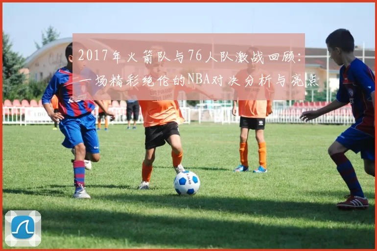 2017年火箭队与76人队激战回顾：一场精彩绝伦的NBA对决分析与亮点总结